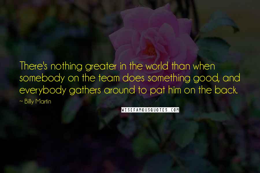Billy Martin quotes: There's nothing greater in the world than when somebody on the team does something good, and everybody gathers around to pat him on the back. Billy Martin quotes: There's nothing greater in the world than when somebody on the team does something good, and everybody gathers around to pat him on the back.