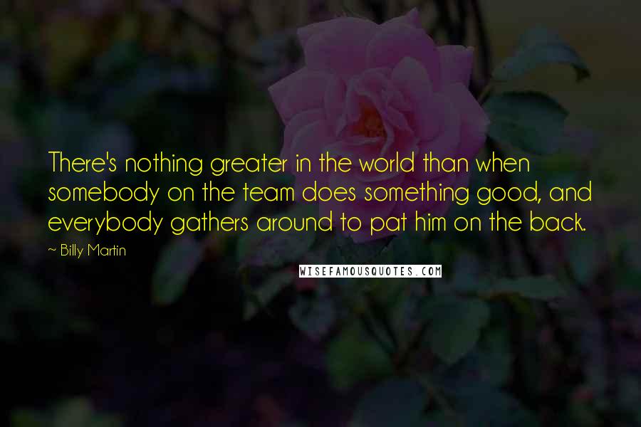 Billy Martin quotes: There's nothing greater in the world than when somebody on the team does something good, and everybody gathers around to pat him on the back.