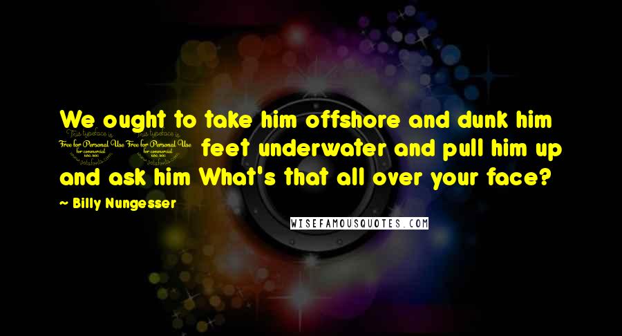 Billy Nungesser quotes: We ought to take him offshore and dunk him 10 feet underwater and pull him up and ask him What's that all over your face?