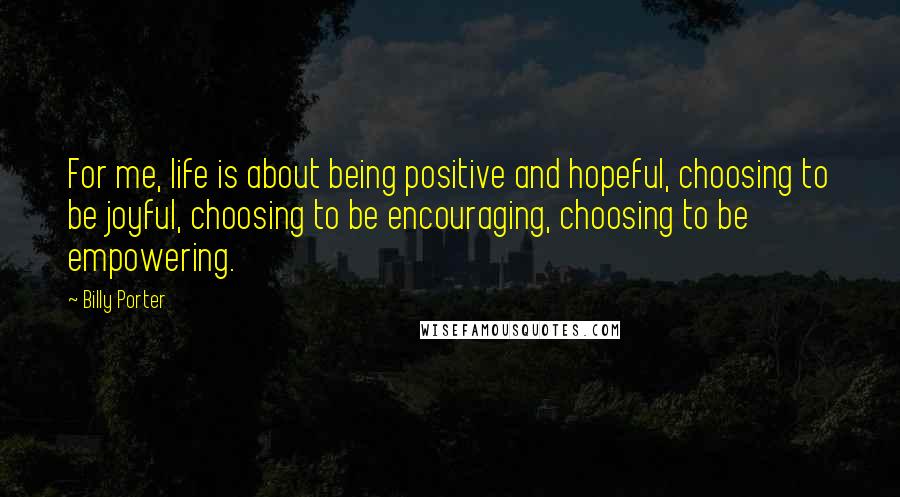 Billy Porter quotes: For me, life is about being positive and hopeful, choosing to be joyful, choosing to be encouraging, choosing to be empowering.