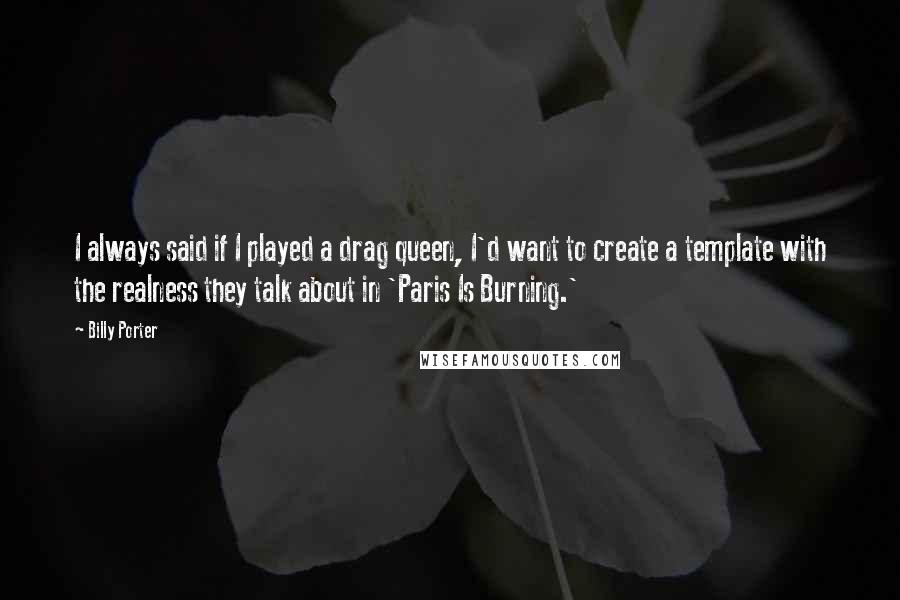 Billy Porter quotes: I always said if I played a drag queen, I'd want to create a template with the realness they talk about in 'Paris Is Burning.' Billy Porter quotes: I always said if I played a drag queen, I'd want to create a template with the realness they talk about in 'Paris Is Burning.'