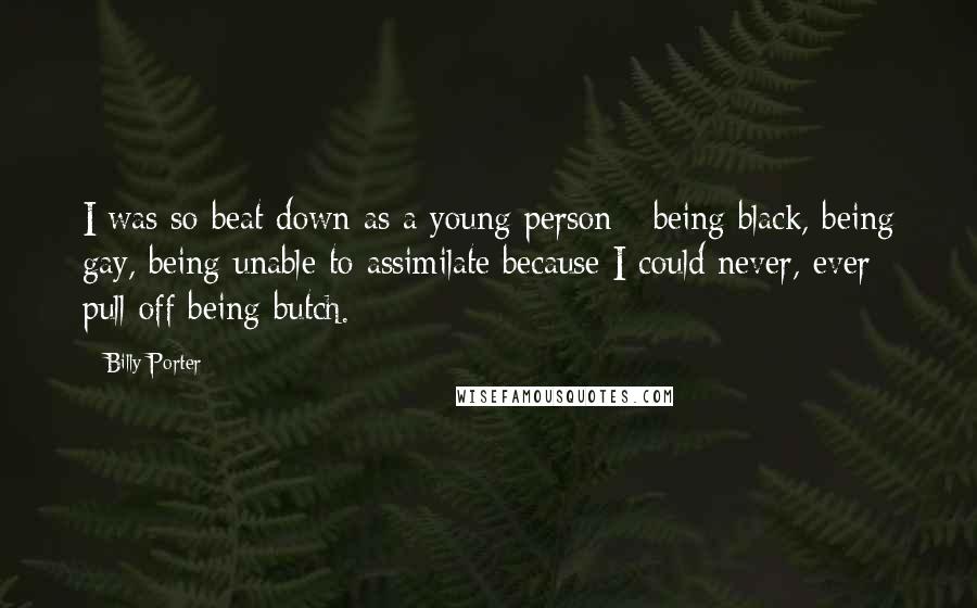 Billy Porter quotes: I was so beat down as a young person - being black, being gay, being unable to assimilate because I could never, ever pull off being butch. Billy Porter quotes: I was so beat down as a young person - being black, being gay, being unable to assimilate because I could never, ever pull off being butch.