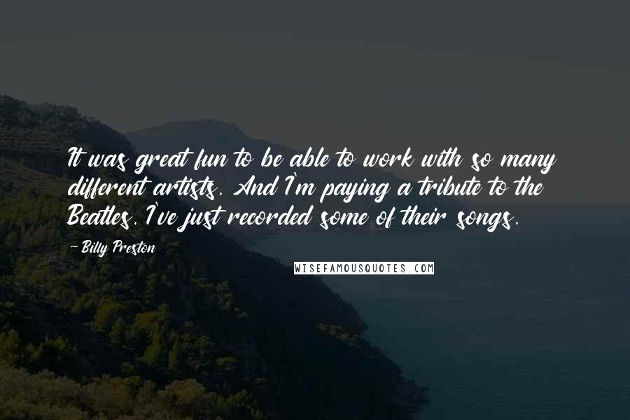 Billy Preston quotes: It was great fun to be able to work with so many different artists. And I'm paying a tribute to the Beatles. I've just recorded some of their songs.
