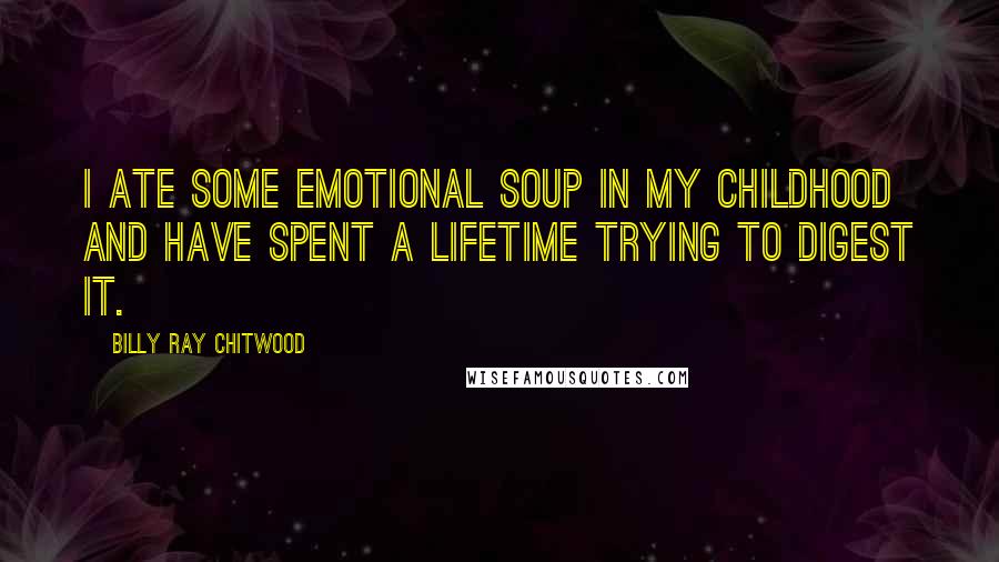 Billy Ray Chitwood quotes: I ate some emotional soup in my childhood and have spent a lifetime trying to digest it.