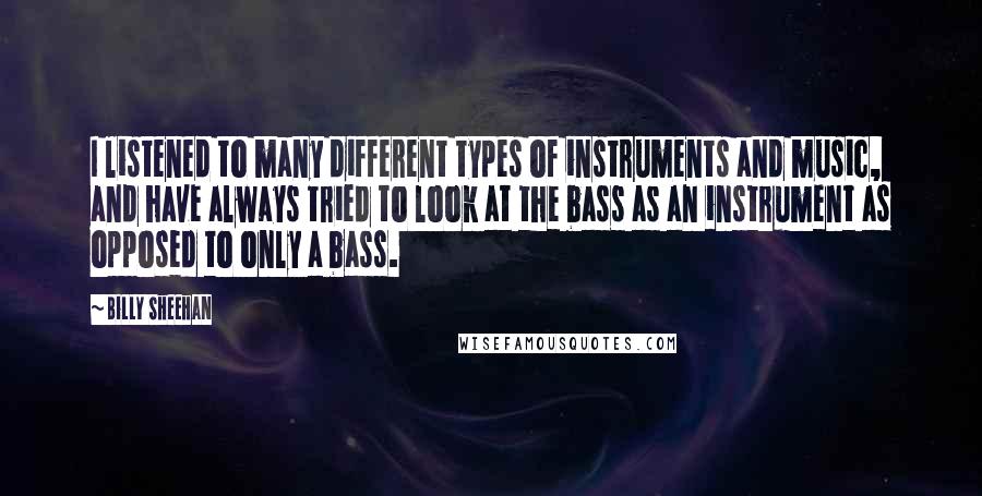 Billy Sheehan quotes: I listened to many different types of instruments and music, and have always tried to look at the bass as an instrument as opposed to only a bass. Billy Sheehan quotes: I listened to many different types of instruments and music, and have always tried to look at the bass as an instrument as opposed to only a bass.