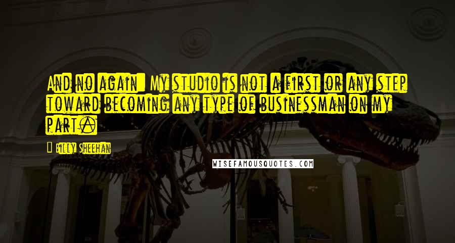 Billy Sheehan quotes: And no again: My studio is not a first or any step toward becoming any type of businessman on my part. Billy Sheehan quotes: And no again: My studio is not a first or any step toward becoming any type of businessman on my part.
