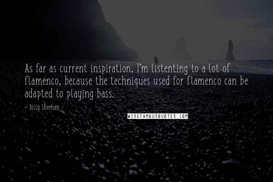 Billy Sheehan quotes: As far as current inspiration, I'm listenting to a lot of flamenco, because the techniques used for flamenco can be adapted to playing bass. Billy Sheehan quotes: As far as current inspiration, I'm listenting to a lot of flamenco, because the techniques used for flamenco can be adapted to playing bass.