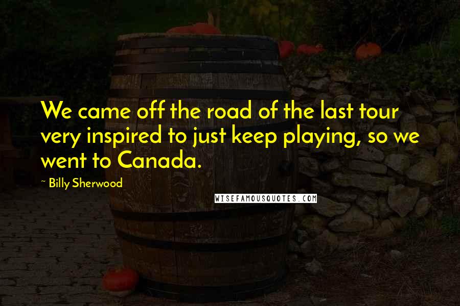 Billy Sherwood quotes: We came off the road of the last tour very inspired to just keep playing, so we went to Canada.