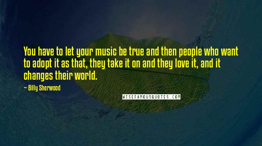 Billy Sherwood quotes: You have to let your music be true and then people who want to adopt it as that, they take it on and they love it, and it changes their