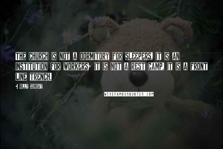 Billy Sunday quotes: The church is not a dormitory for sleepers, it is an institution for workers; it is not a rest camp, it is a front line trench.