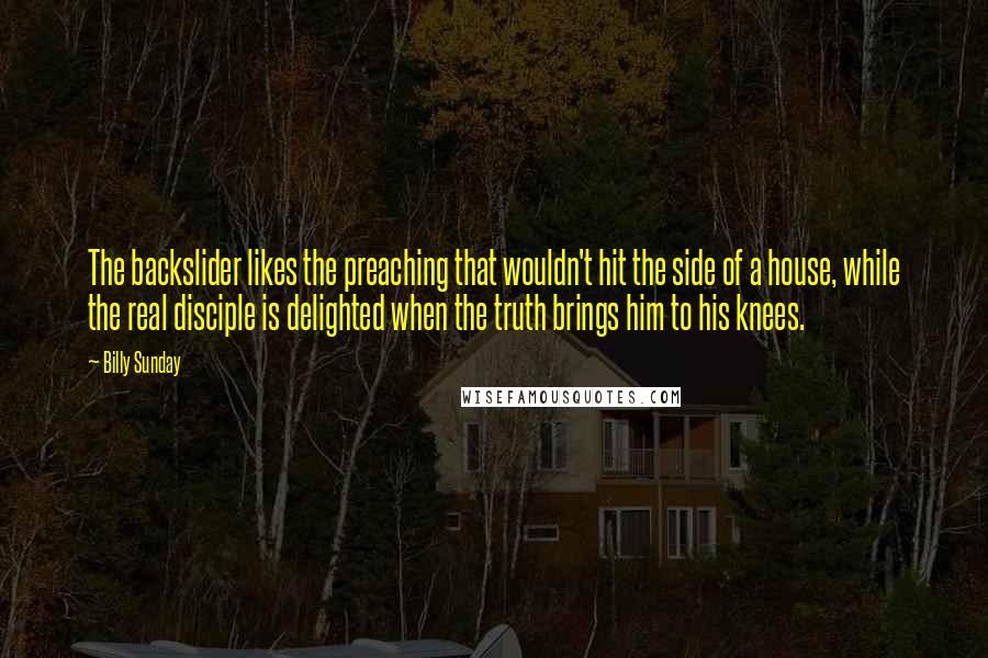 Billy Sunday quotes: The backslider likes the preaching that wouldn't hit the side of a house, while the real disciple is delighted when the truth brings him to his knees.