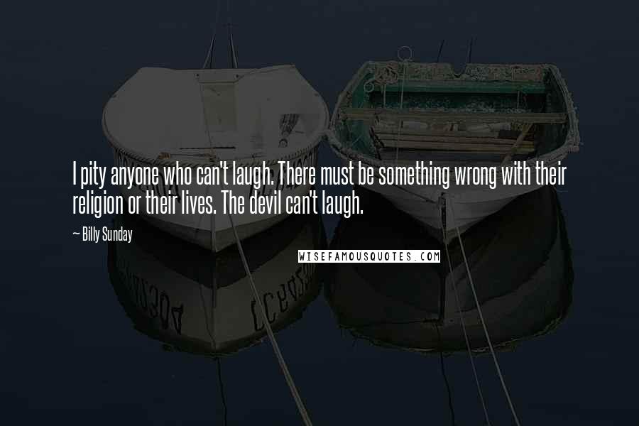 Billy Sunday quotes: I pity anyone who can't laugh. There must be something wrong with their religion or their lives. The devil can't laugh.