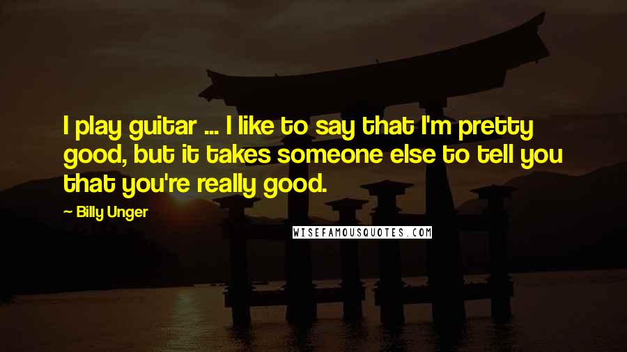 Billy Unger quotes: I play guitar ... I like to say that I'm pretty good, but it takes someone else to tell you that you're really good.