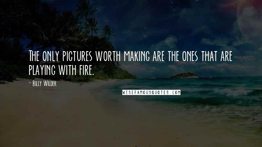 Billy Wilder quotes: The only pictures worth making are the ones that are playing with fire.