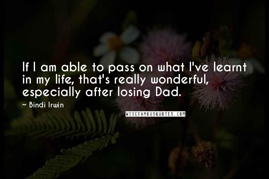 Bindi Irwin quotes: If I am able to pass on what I've learnt in my life, that's really wonderful, especially after losing Dad.