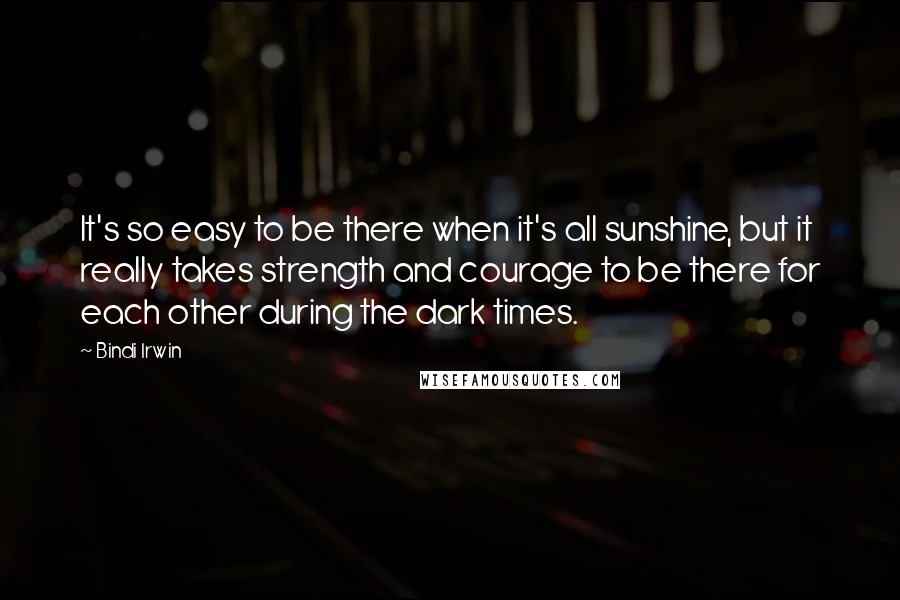 Bindi Irwin quotes: It's so easy to be there when it's all sunshine, but it really takes strength and courage to be there for each other during the dark times.