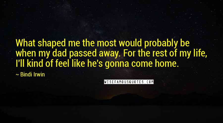 Bindi Irwin quotes: What shaped me the most would probably be when my dad passed away. For the rest of my life, I'll kind of feel like he's gonna come home.