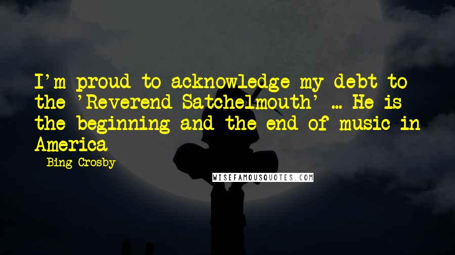 Bing Crosby quotes: I'm proud to acknowledge my debt to the 'Reverend Satchelmouth' ... He is the beginning and the end of music in America