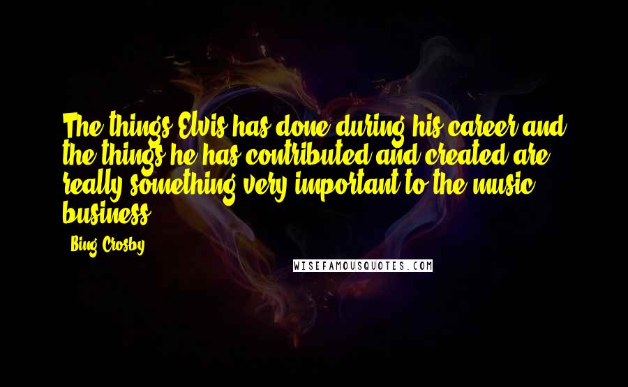 Bing Crosby quotes: The things Elvis has done during his career and the things he has contributed and created are really something very important to the music business.
