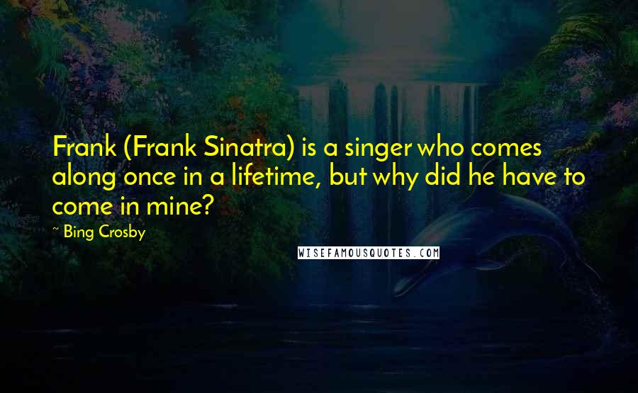 Bing Crosby quotes: Frank (Frank Sinatra) is a singer who comes along once in a lifetime, but why did he have to come in mine? Bing Crosby quotes: Frank (Frank Sinatra) is a singer who comes along once in a lifetime, but why did he have to come in mine?