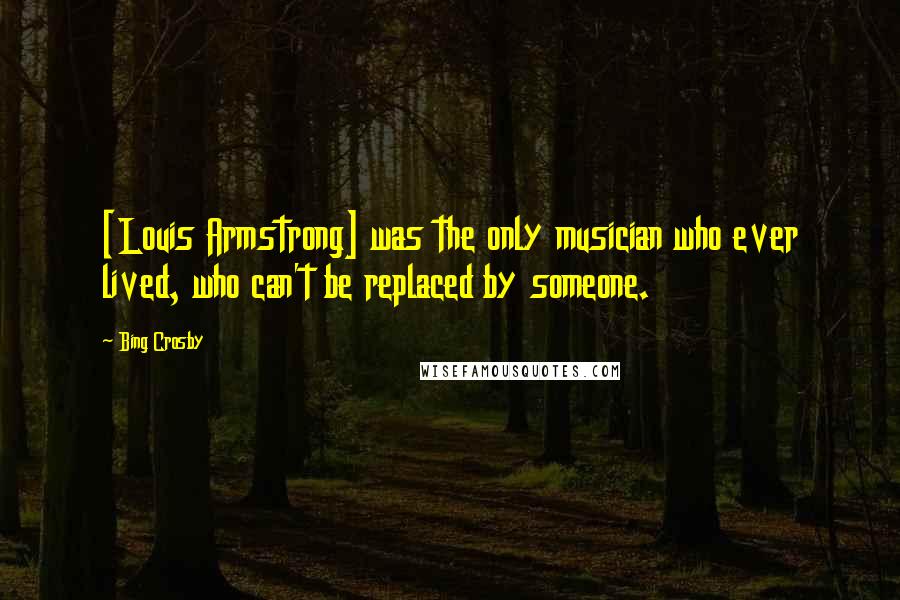 Bing Crosby quotes: [Louis Armstrong] was the only musician who ever lived, who can't be replaced by someone.