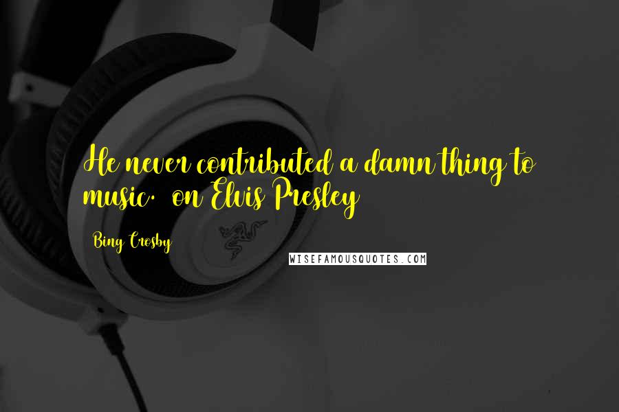 Bing Crosby quotes: He never contributed a damn thing to music. (on Elvis Presley)