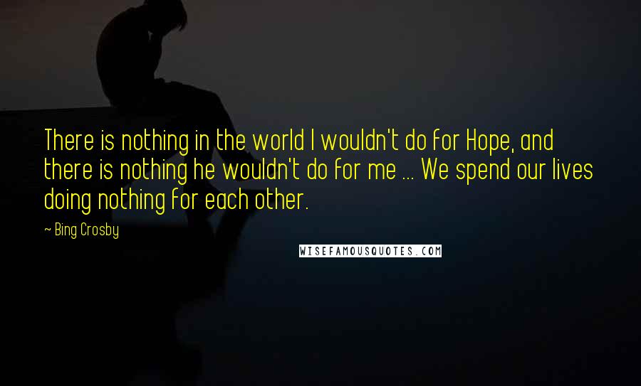 Bing Crosby quotes: There is nothing in the world I wouldn't do for Hope, and there is nothing he wouldn't do for me ... We spend our lives doing nothing for each other.