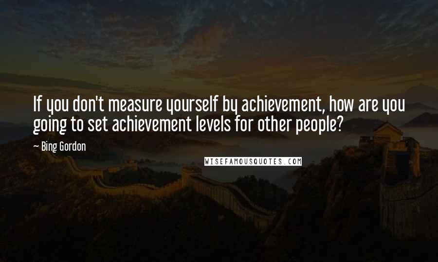 Bing Gordon quotes: If you don't measure yourself by achievement, how are you going to set achievement levels for other people?