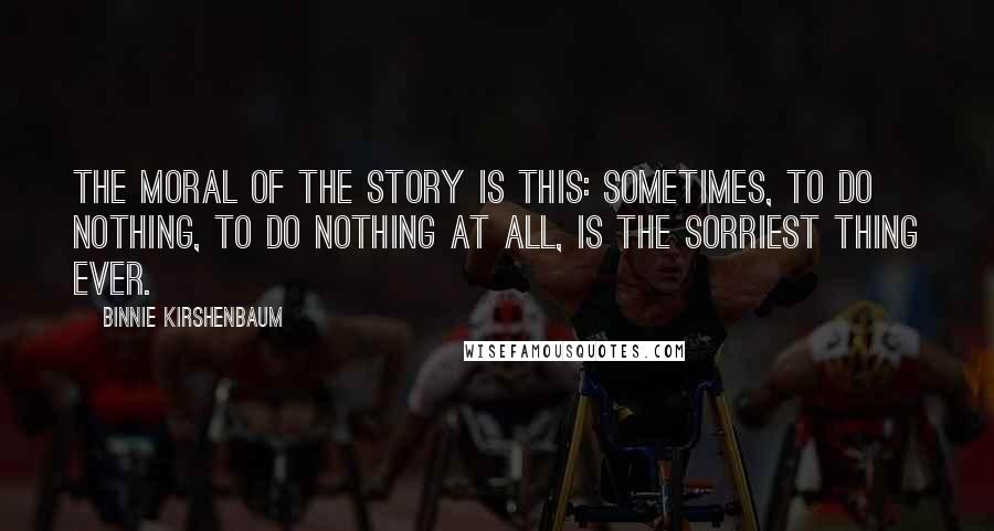 Binnie Kirshenbaum quotes: The moral of the story is this: sometimes, to do nothing, to do nothing at all, is the sorriest thing ever.