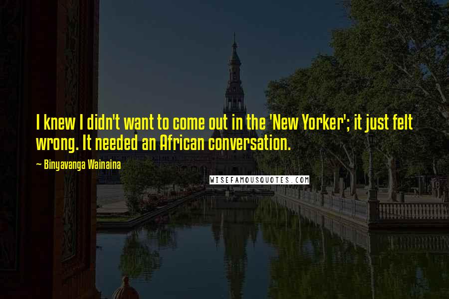 Binyavanga Wainaina quotes: I knew I didn't want to come out in the 'New Yorker'; it just felt wrong. It needed an African conversation.