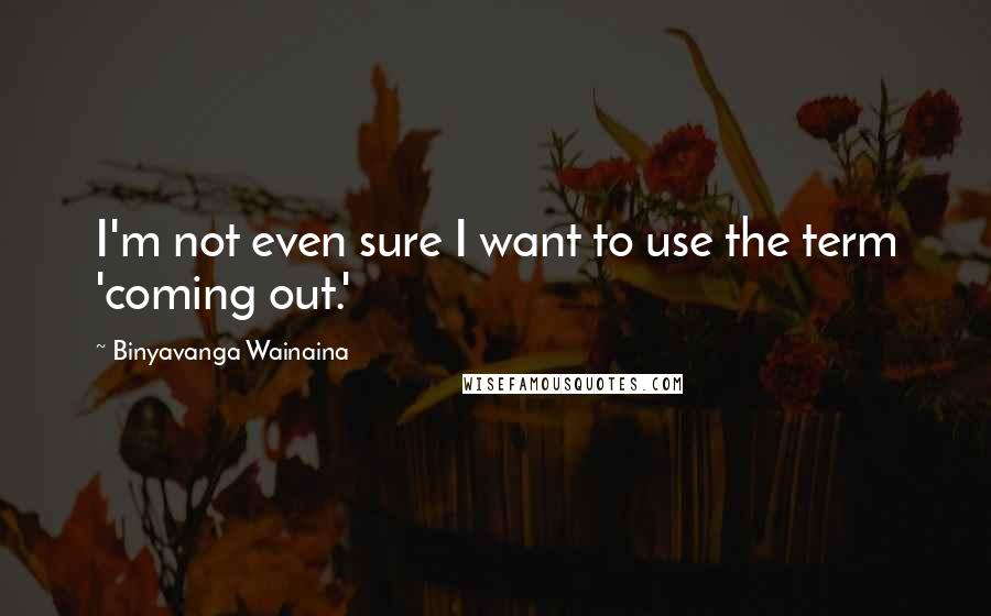 Binyavanga Wainaina quotes: I'm not even sure I want to use the term 'coming out.'