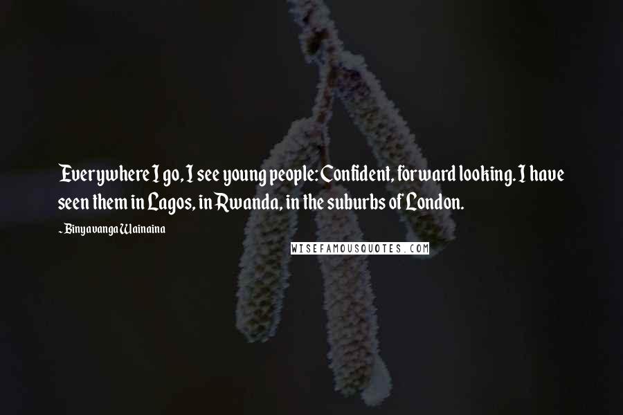 Binyavanga Wainaina quotes: Everywhere I go, I see young people: Confident, forward looking. I have seen them in Lagos, in Rwanda, in the suburbs of London.