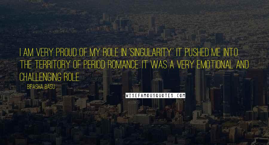 Bipasha Basu quotes: I am very proud of my role in 'Singularity.' It pushed me into the territory of period romance. It was a very emotional and challenging role.