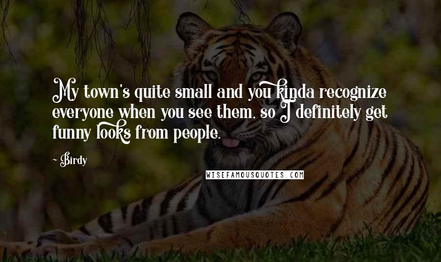 Birdy quotes: My town's quite small and you kinda recognize everyone when you see them, so I definitely get funny looks from people.