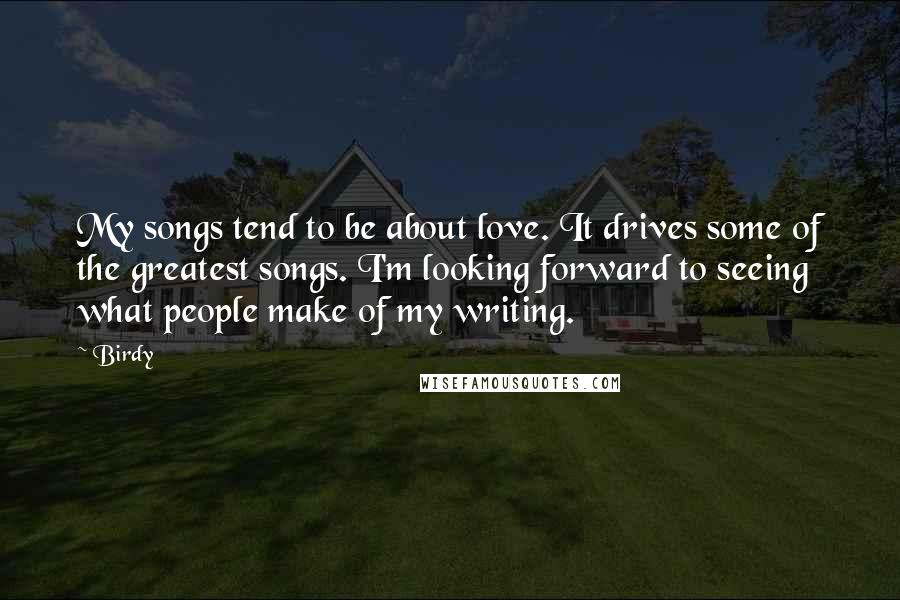 Birdy quotes: My songs tend to be about love. It drives some of the greatest songs. I'm looking forward to seeing what people make of my writing.