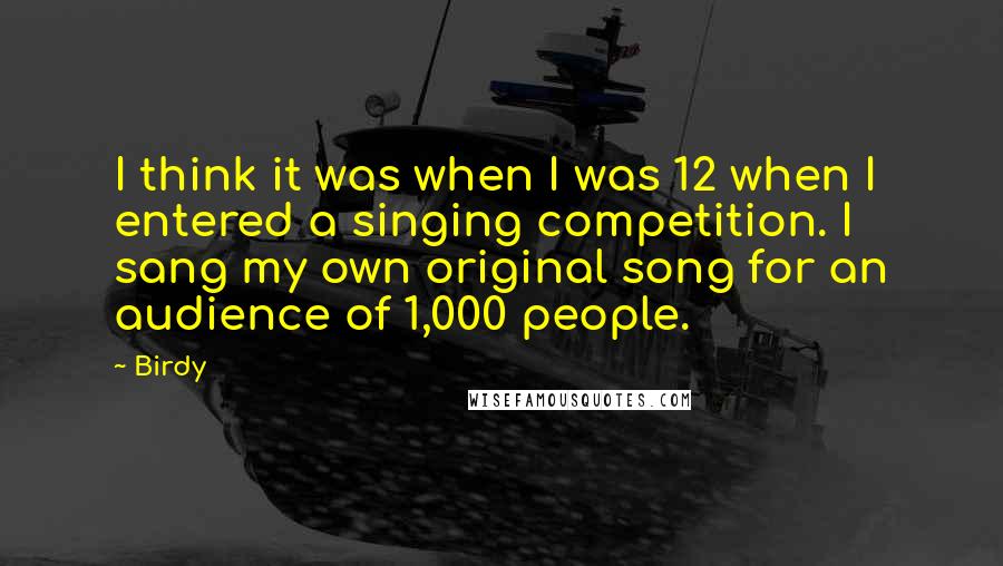 Birdy quotes: I think it was when I was 12 when I entered a singing competition. I sang my own original song for an audience of 1,000 people.