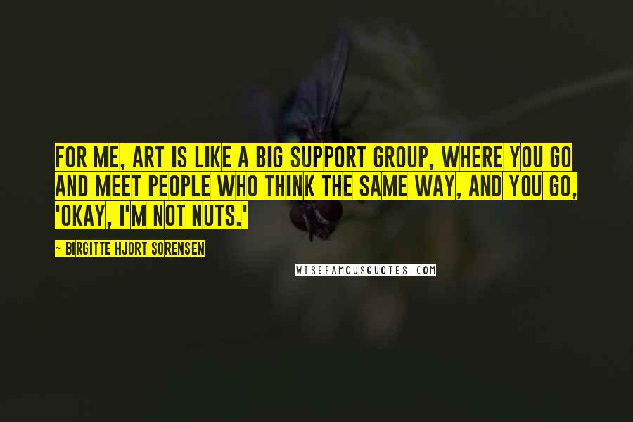 Birgitte Hjort Sorensen quotes: For me, art is like a big support group, where you go and meet people who think the same way, and you go, 'Okay, I'm not nuts.'