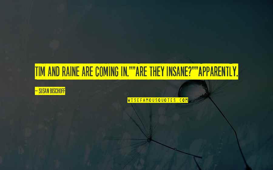 Bischoff Quotes By Susan Bischoff: Tim and Raine are coming in.""Are they insane?""Apparently. Bischoff Quotes By Susan Bischoff: Tim and Raine are coming in.""Are they insane?""Apparently.