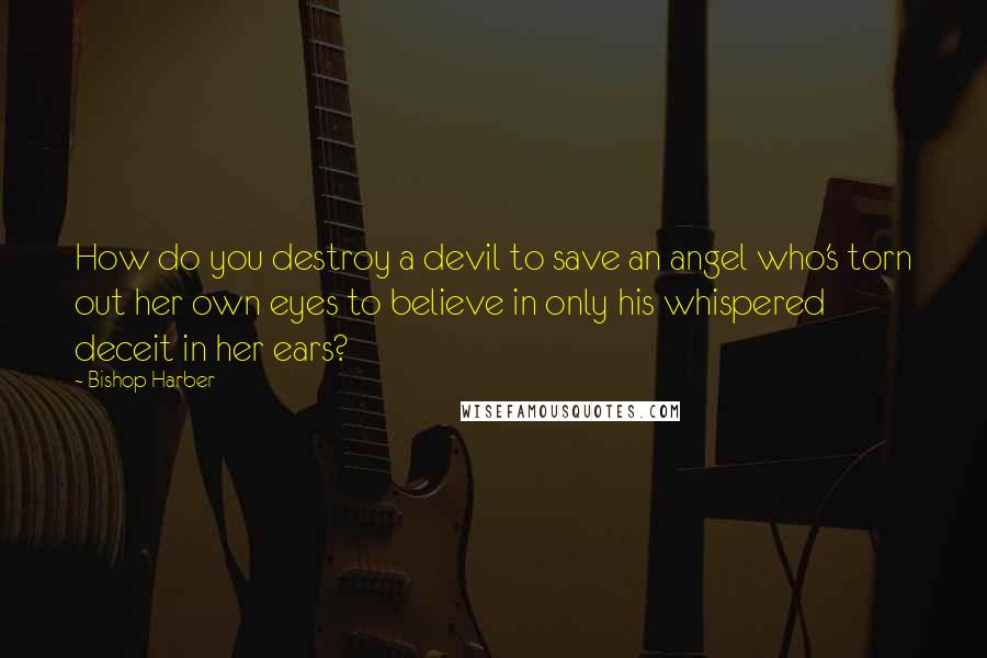 Bishop Harber quotes: How do you destroy a devil to save an angel who's torn out her own eyes to believe in only his whispered deceit in her ears? Bishop Harber quotes: How do you destroy a devil to save an angel who's torn out her own eyes to believe in only his whispered deceit in her ears?