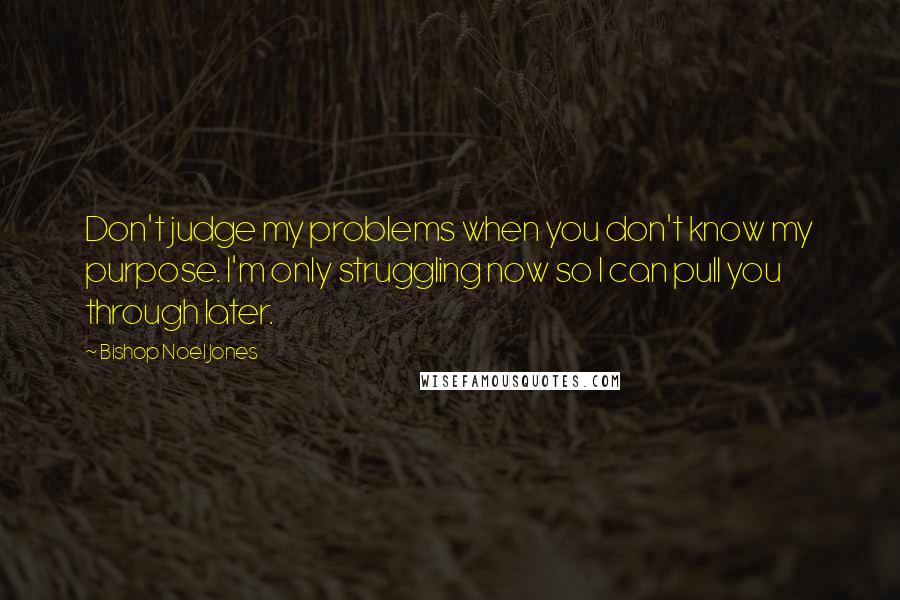 Bishop Noel Jones quotes: Don't judge my problems when you don't know my purpose. I'm only struggling now so I can pull you through later. Bishop Noel Jones quotes: Don't judge my problems when you don't know my purpose. I'm only struggling now so I can pull you through later.