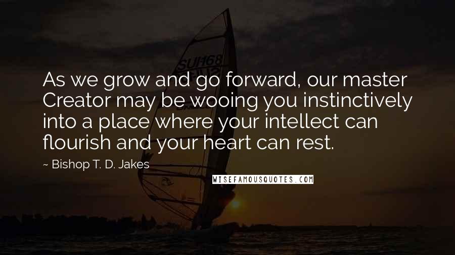 Bishop T. D. Jakes quotes: As we grow and go forward, our master Creator may be wooing you instinctively into a place where your intellect can flourish and your heart can rest.