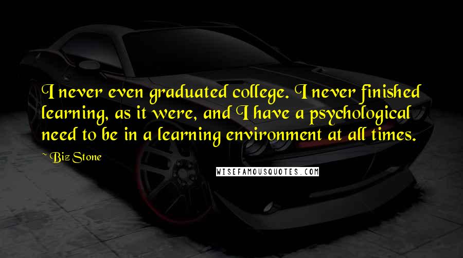 Biz Stone quotes: I never even graduated college. I never finished learning, as it were, and I have a psychological need to be in a learning environment at all times.