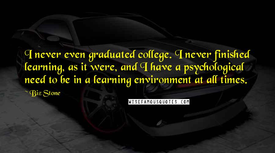 Biz Stone quotes: I never even graduated college. I never finished learning, as it were, and I have a psychological need to be in a learning environment at all times. Biz Stone quotes: I never even graduated college. I never finished learning, as it were, and I have a psychological need to be in a learning environment at all times.