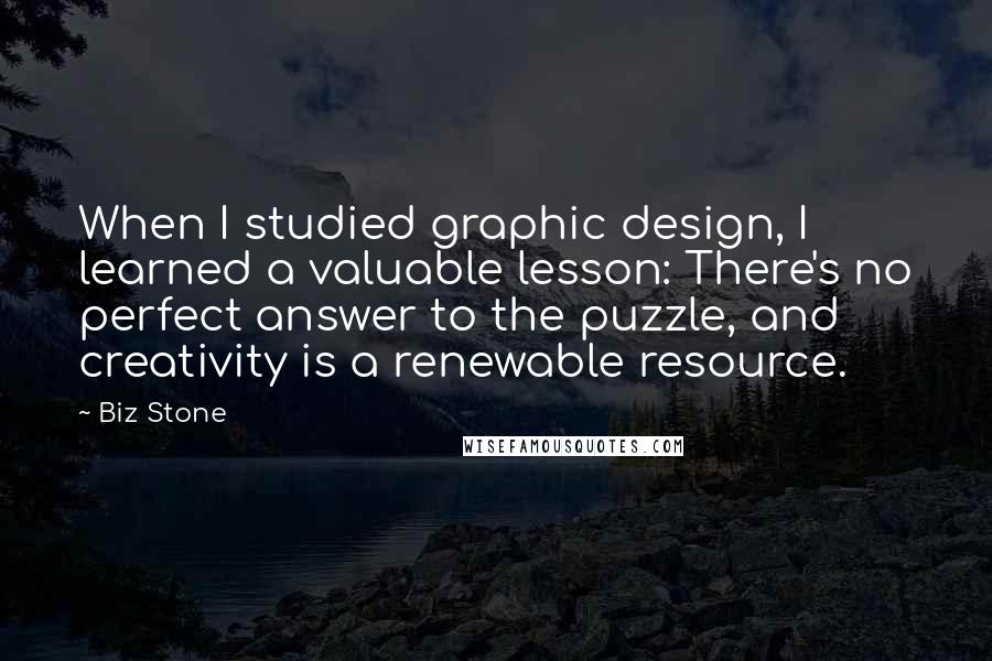 Biz Stone quotes: When I studied graphic design, I learned a valuable lesson: There's no perfect answer to the puzzle, and creativity is a renewable resource. Biz Stone quotes: When I studied graphic design, I learned a valuable lesson: There's no perfect answer to the puzzle, and creativity is a renewable resource.
