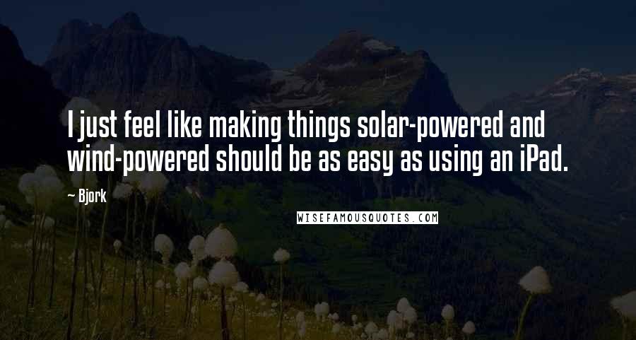 Bjork quotes: I just feel like making things solar-powered and wind-powered should be as easy as using an iPad.