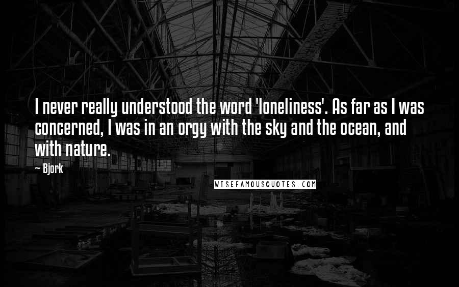 Bjork quotes: I never really understood the word 'loneliness'. As far as I was concerned, I was in an orgy with the sky and the ocean, and with nature.