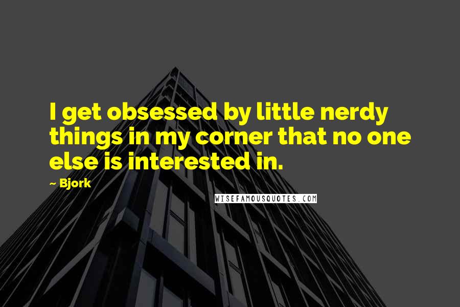 Bjork quotes: I get obsessed by little nerdy things in my corner that no one else is interested in.