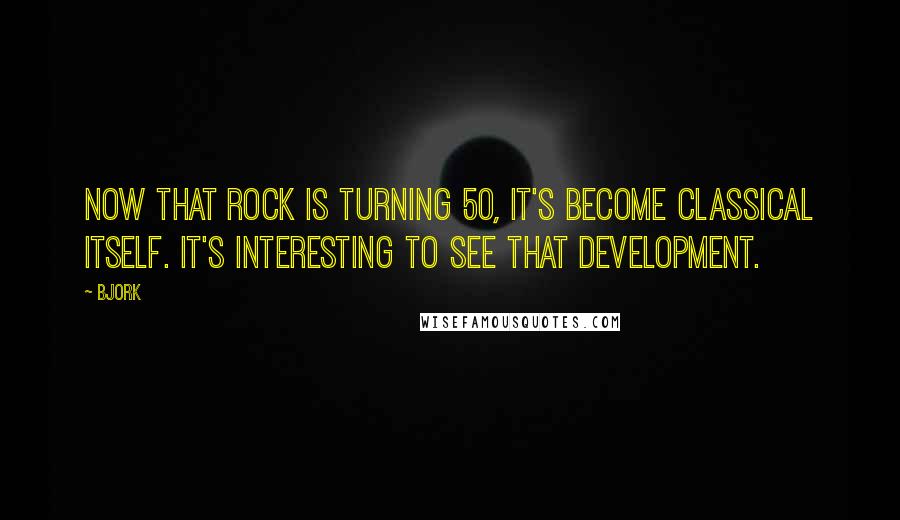 Bjork quotes: Now that rock is turning 50, it's become classical itself. It's interesting to see that development.