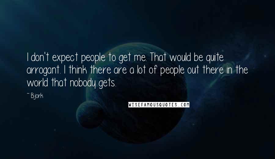 Bjork quotes: I don't expect people to get me. That would be quite arrogant. I think there are a lot of people out there in the world that nobody gets.