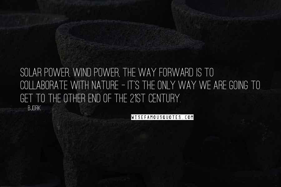 Bjork quotes: Solar power, wind power, the way forward is to collaborate with nature - it's the only way we are going to get to the other end of the 21st century.